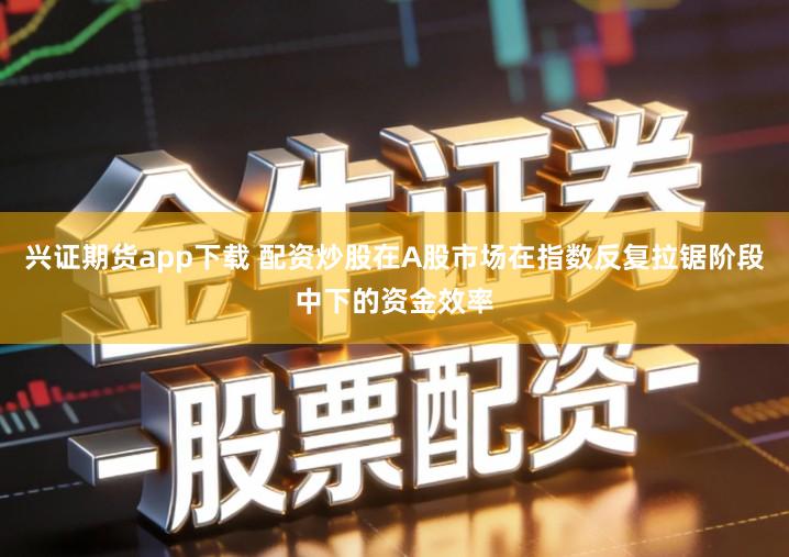 兴证期货app下载 配资炒股在A股市场在指数反复拉锯阶段中下的资金效率