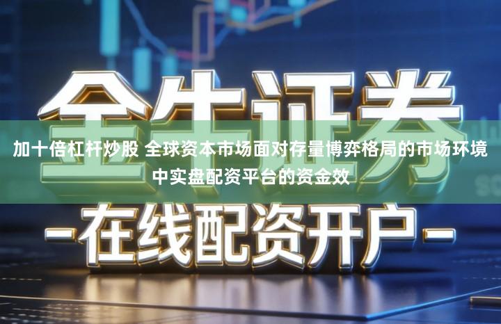 加十倍杠杆炒股 全球资本市场面对存量博弈格局的市场环境中实盘配资平台的资金效
