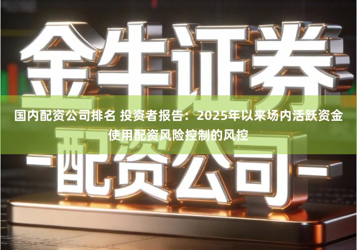 国内配资公司排名 投资者报告：2025年以来场内活跃资金使用配资风险控制的风控