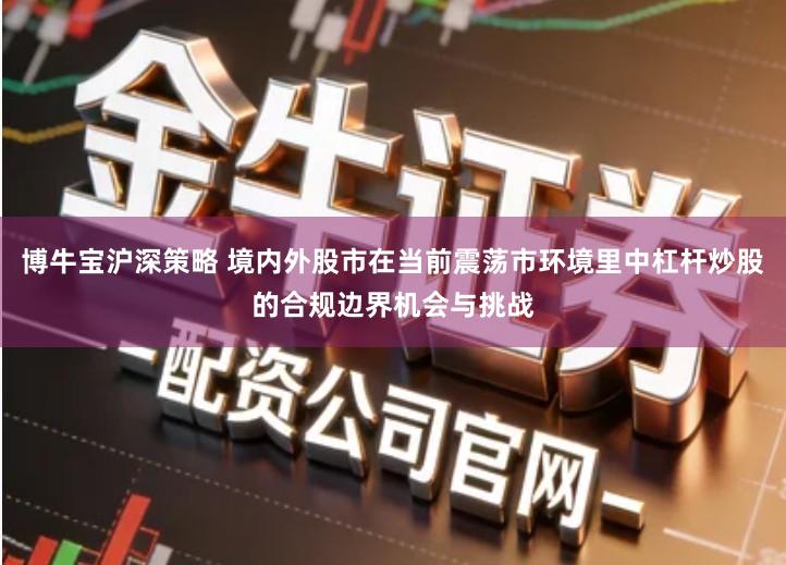 博牛宝沪深策略 境内外股市在当前震荡市环境里中杠杆炒股的合规边界机会与挑战