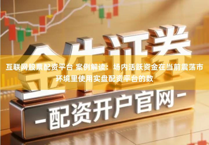 互联网股票配资平台 案例解读：场内活跃资金在当前震荡市环境里使用实盘配资平台的数