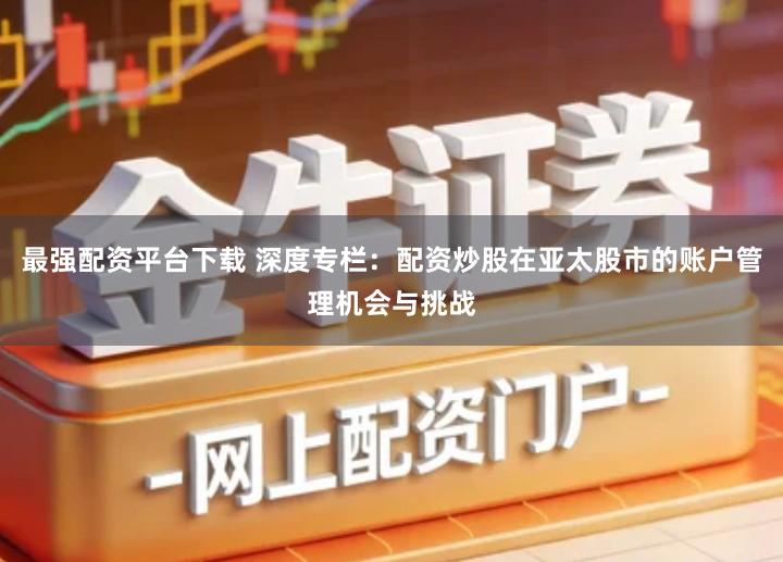 最强配资平台下载 深度专栏：配资炒股在亚太股市的账户管理机会与挑战