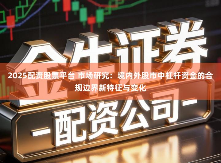 2025配资股票平台 市场研究：境内外股市中杠杆资金的合规边界新特征与变化