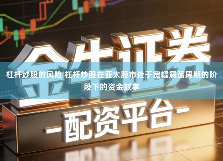 杠杆炒股的风险 杠杆炒股在亚太股市处于宽幅震荡周期的阶段下的资金效率