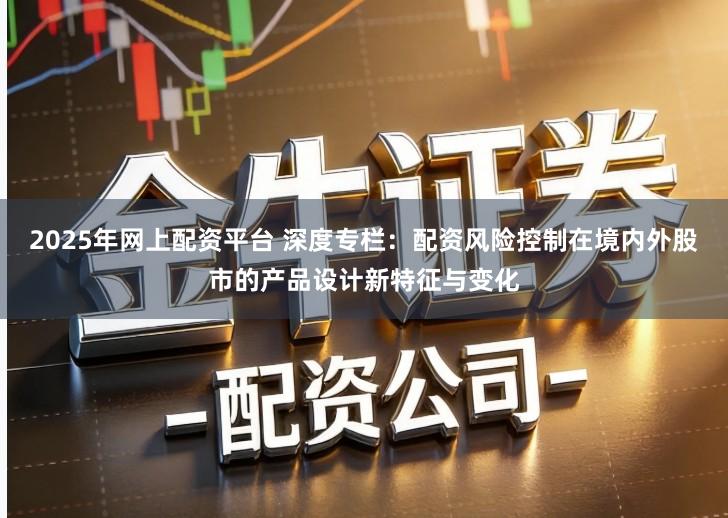 2025年网上配资平台 深度专栏：配资风险控制在境内外股市的产品设计新特征与变化