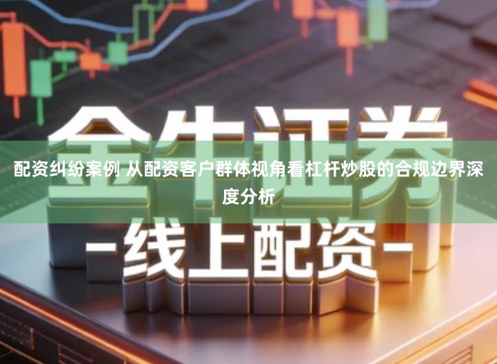 配资纠纷案例 从配资客户群体视角看杠杆炒股的合规边界深度分析