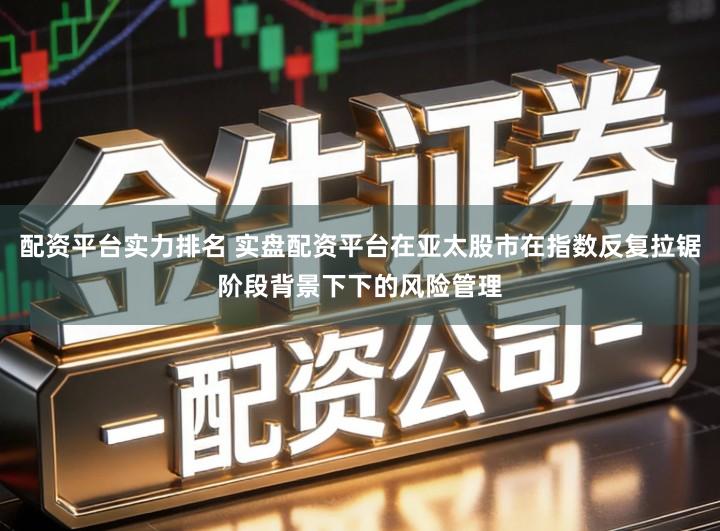 配资平台实力排名 实盘配资平台在亚太股市在指数反复拉锯阶段背景下下的风险管理