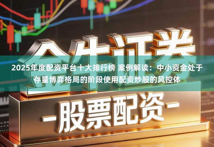 2025年度配资平台十大排行榜 案例解读：中小资金处于存量博弈格局的阶段使用配资炒股的风控体