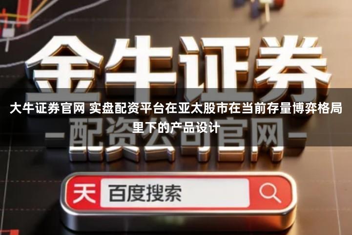 大牛证券官网 实盘配资平台在亚太股市在当前存量博弈格局里下的产品设计