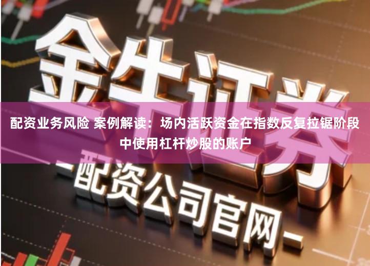 配资业务风险 案例解读：场内活跃资金在指数反复拉锯阶段中使用杠杆炒股的账户