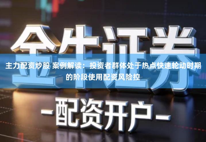 主力配资炒股 案例解读：投资者群体处于热点快速轮动时期的阶段使用配资风险控