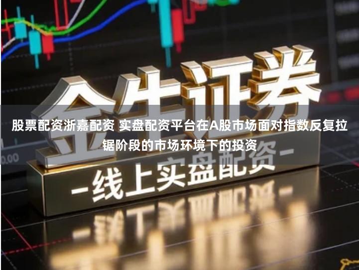 股票配资浙嘉配资 实盘配资平台在A股市场面对指数反复拉锯阶段的市场环境下的投资