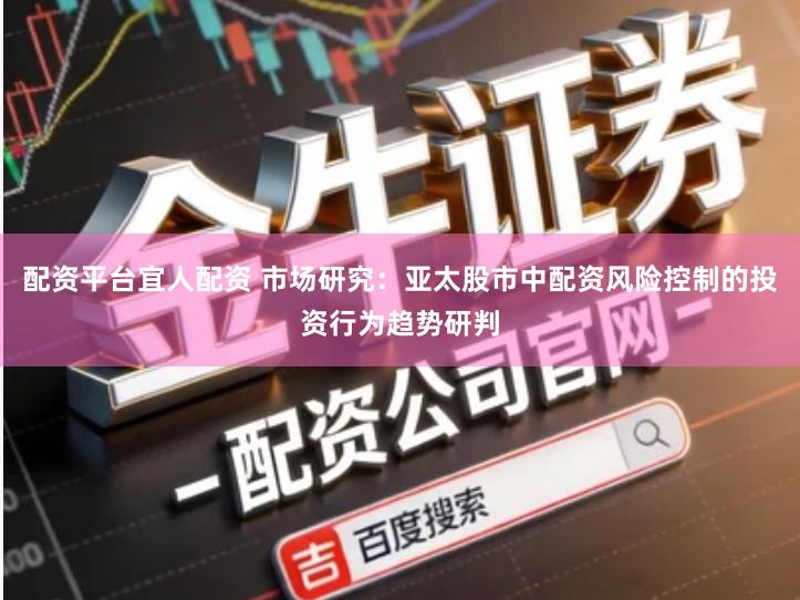 配资平台宜人配资 市场研究：亚太股市中配资风险控制的投资行为趋势研判