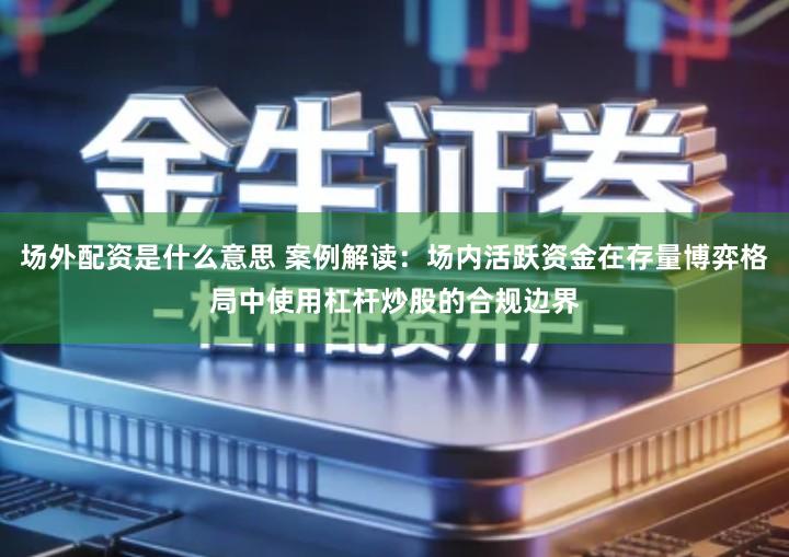 场外配资是什么意思 案例解读：场内活跃资金在存量博弈格局中使用杠杆炒股的合规边界