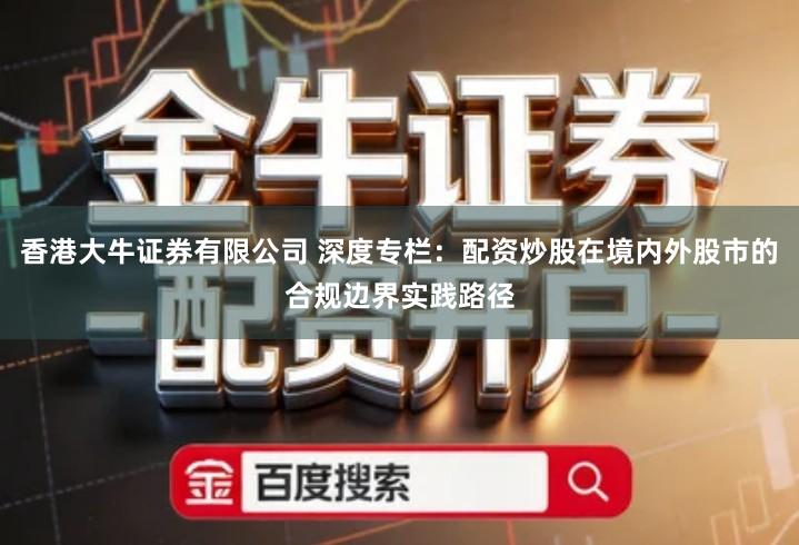 香港大牛证券有限公司 深度专栏：配资炒股在境内外股市的合规边界实践路径