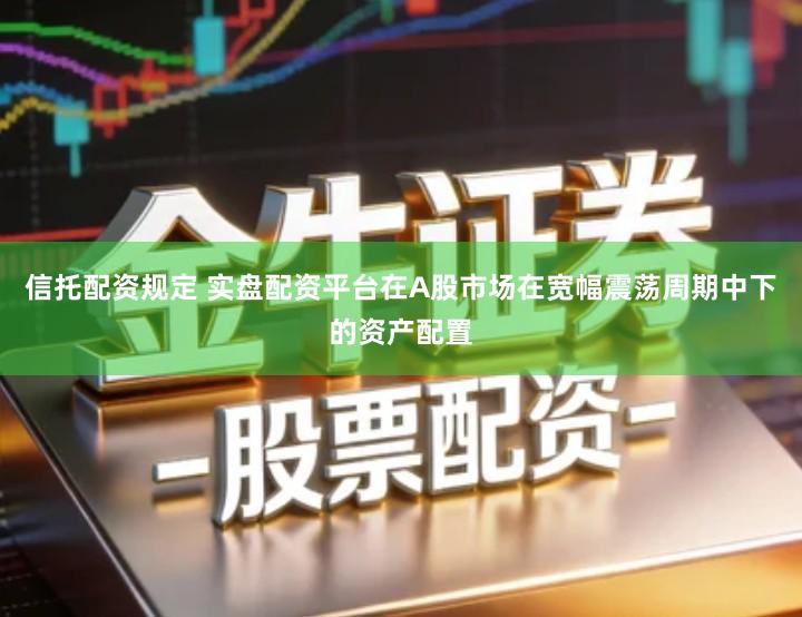 信托配资规定 实盘配资平台在A股市场在宽幅震荡周期中下的资产配置