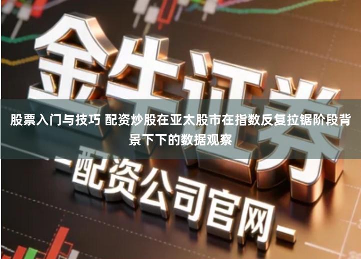 股票入门与技巧 配资炒股在亚太股市在指数反复拉锯阶段背景下下的数据观察