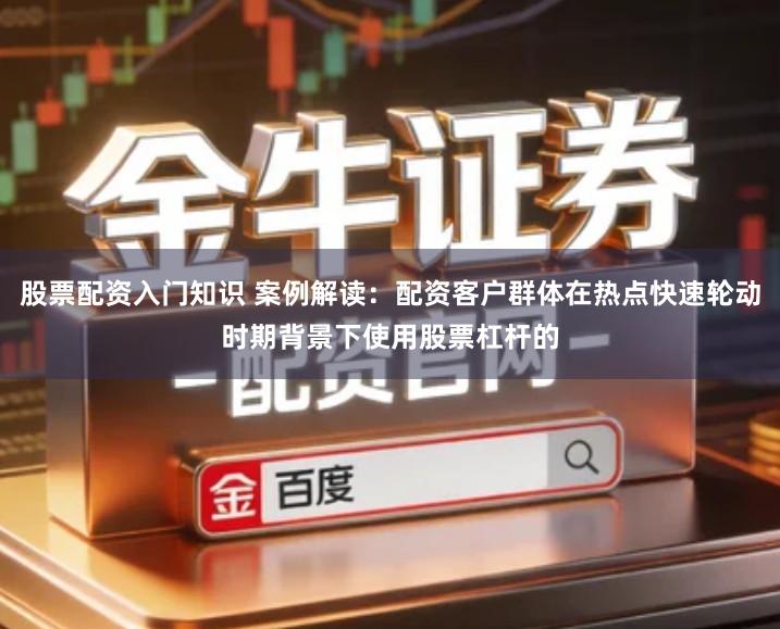 股票配资入门知识 案例解读：配资客户群体在热点快速轮动时期背景下使用股票杠杆的