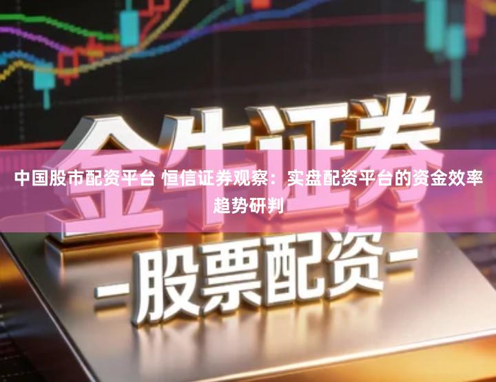 中国股市配资平台 恒信证券观察：实盘配资平台的资金效率趋势研判