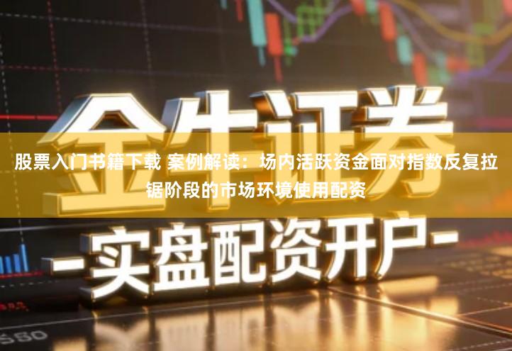 股票入门书籍下载 案例解读：场内活跃资金面对指数反复拉锯阶段的市场环境使用配资