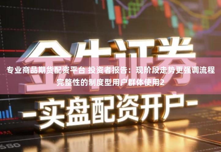 专业商品期货配资平台 投资者报告：现阶段走势更强调流程完整性的制度型用户群体使用2