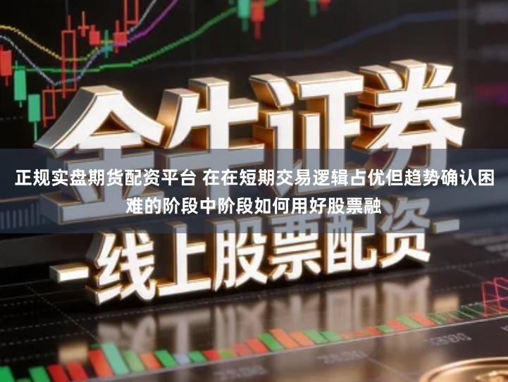 正规实盘期货配资平台 在在短期交易逻辑占优但趋势确认困难的阶段中阶段如何用好股票融