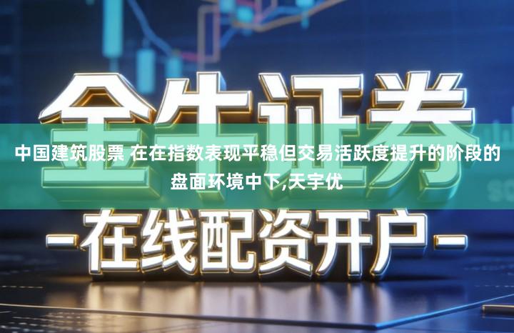 中国建筑股票 在在指数表现平稳但交易活跃度提升的阶段的盘面环境中下,天宇优